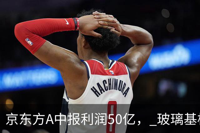 京东方A中报利润50亿， 玻璃基板+先进封装，8家值得重点跟踪企业